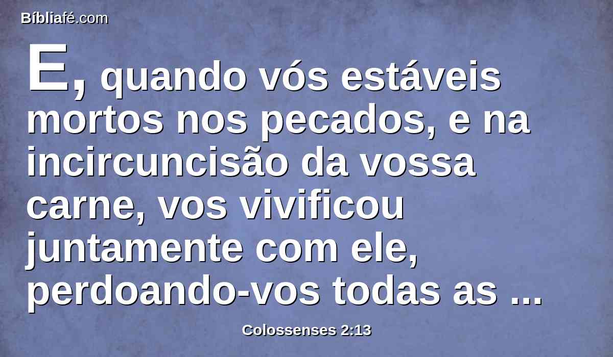 E, quando vós estáveis mortos nos pecados, e na incircuncisão da vossa carne, vos vivificou juntamente com ele, perdoando-vos todas as ofensas,