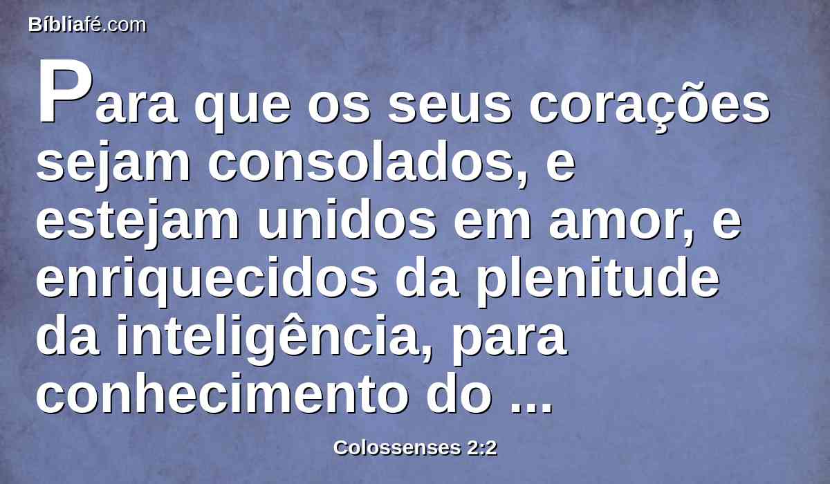 Para que os seus corações sejam consolados, e estejam unidos em amor, e enriquecidos da plenitude da inteligência, para conhecimento do mistério de Deus e Pai, e de Cristo,