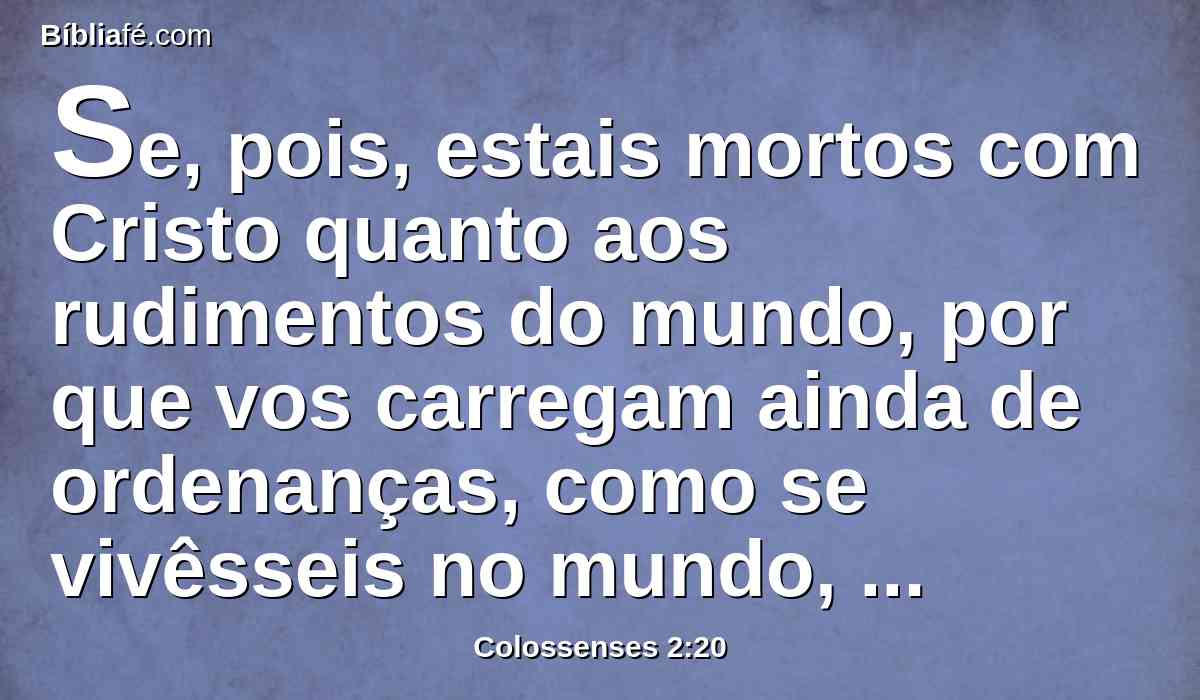 Se, pois, estais mortos com Cristo quanto aos rudimentos do mundo, por que vos carregam ainda de ordenanças, como se vivêsseis no mundo, tais como: