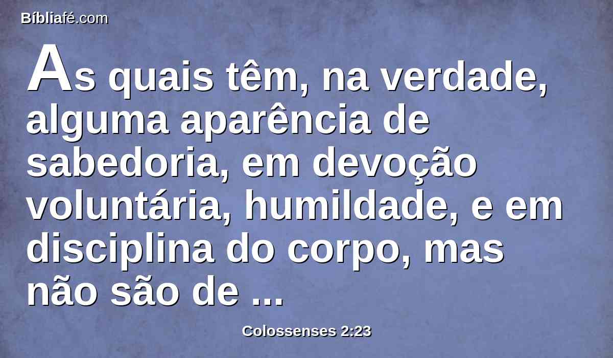 As quais têm, na verdade, alguma aparência de sabedoria, em devoção voluntária, humildade, e em disciplina do corpo, mas não são de valor algum senão para a satisfação da carne.