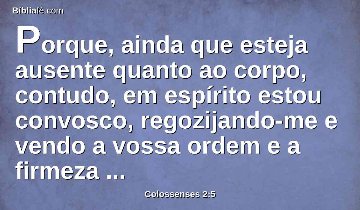 Porque, ainda que esteja ausente quanto ao corpo, contudo, em espírito estou convosco, regozijando-me e vendo a vossa ordem e a firmeza da vossa fé em Cristo.