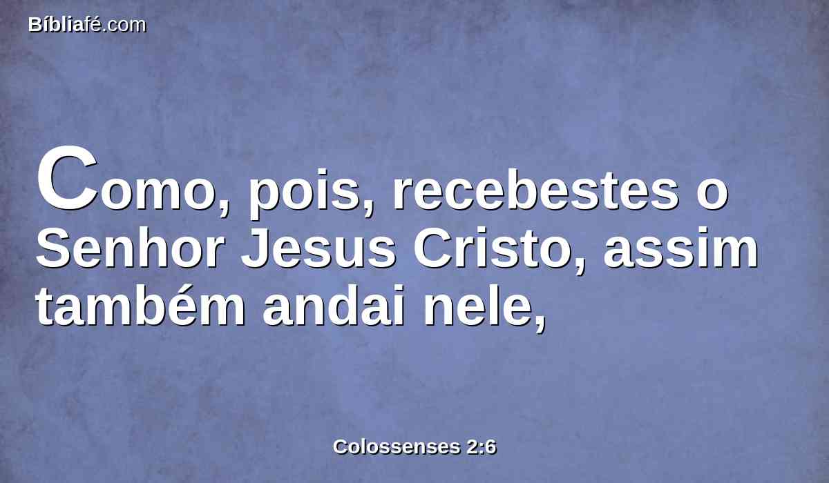 Como, pois, recebestes o Senhor Jesus Cristo, assim também andai nele,