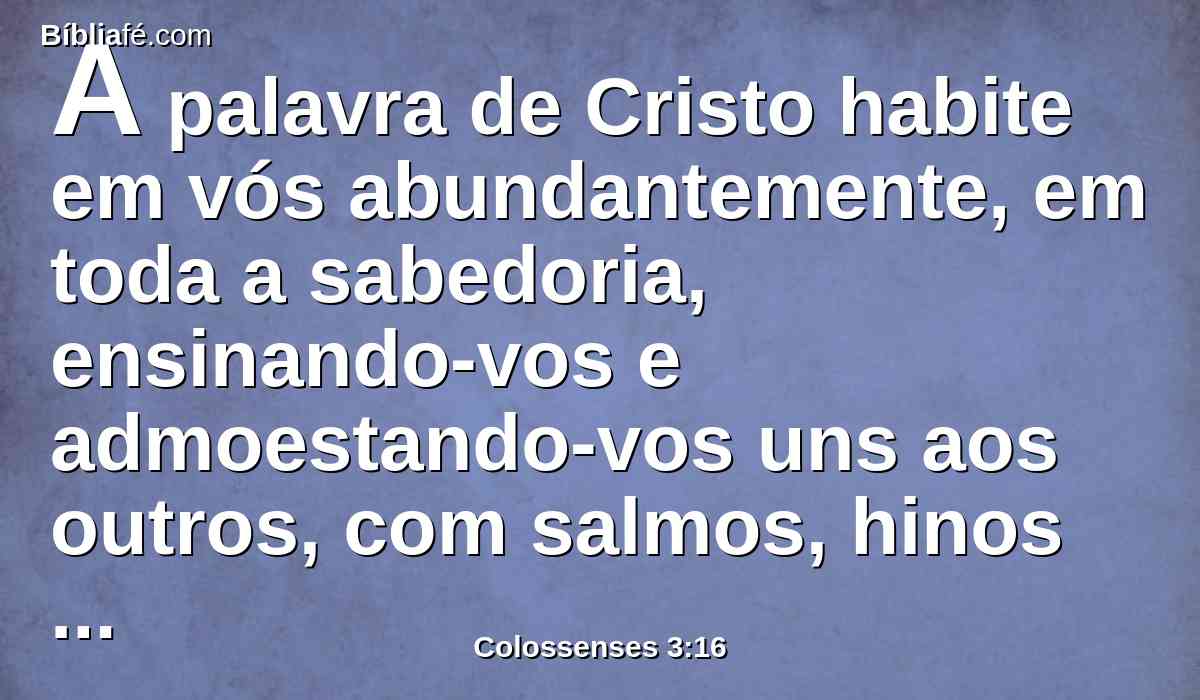 A palavra de Cristo habite em vós abundantemente, em toda a sabedoria, ensinando-vos e admoestando-vos uns aos outros, com salmos, hinos e cânticos espirituais, cantando ao Senhor com graça em vosso coração.