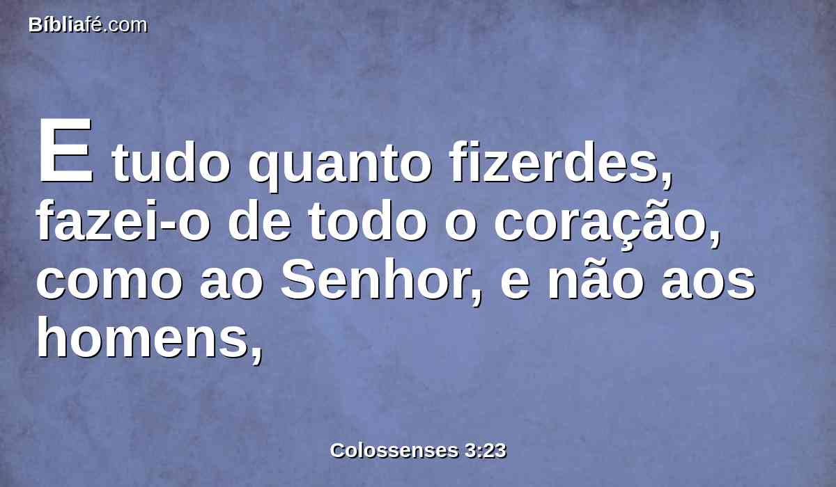 E tudo quanto fizerdes, fazei-o de todo o coração, como ao Senhor, e não aos homens,