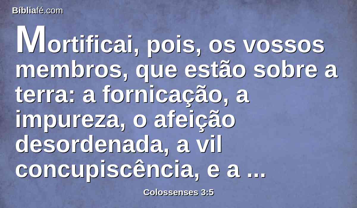 Mortificai, pois, os vossos membros, que estão sobre a terra: a fornicação, a impureza, o afeição desordenada, a vil concupiscência, e a avareza, que é idolatria;