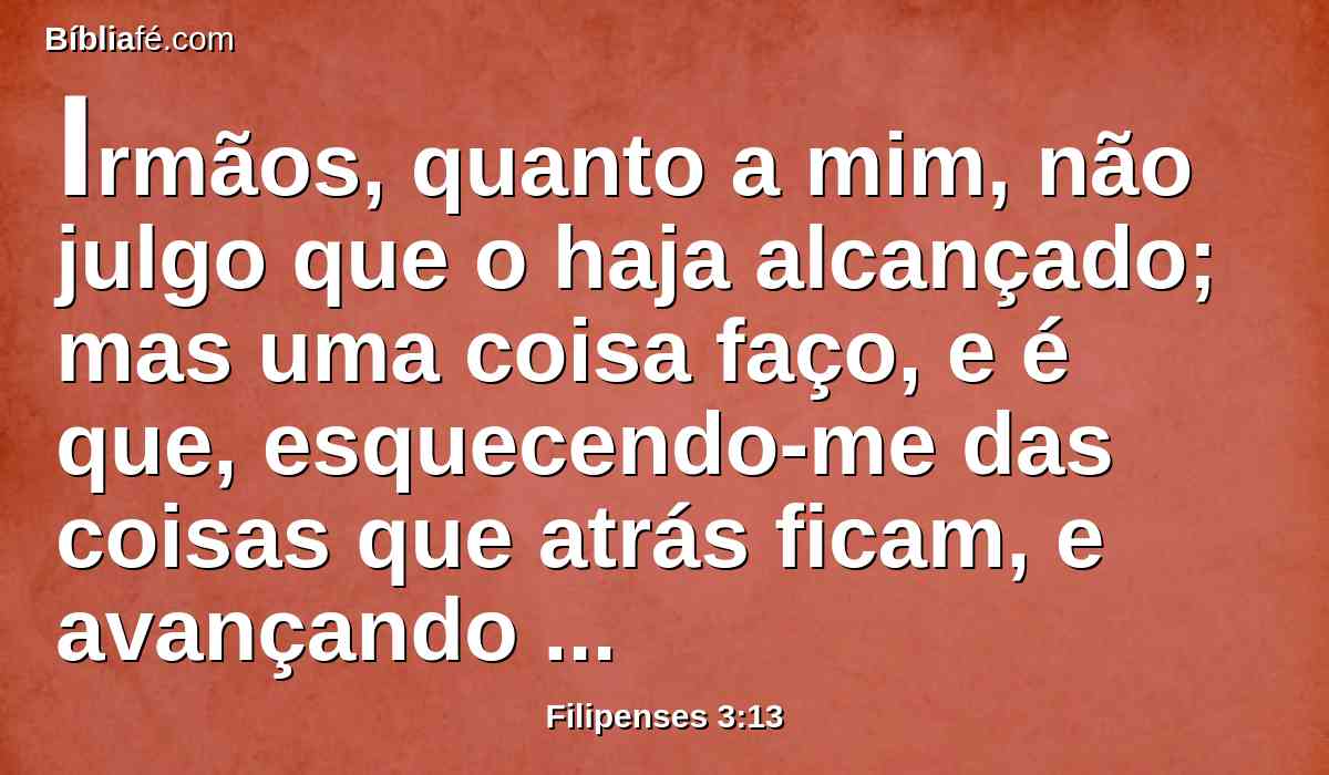 Irmãos, quanto a mim, não julgo que o haja alcançado; mas uma coisa faço, e é que, esquecendo-me das coisas que atrás ficam, e avançando para as que estão diante de mim,