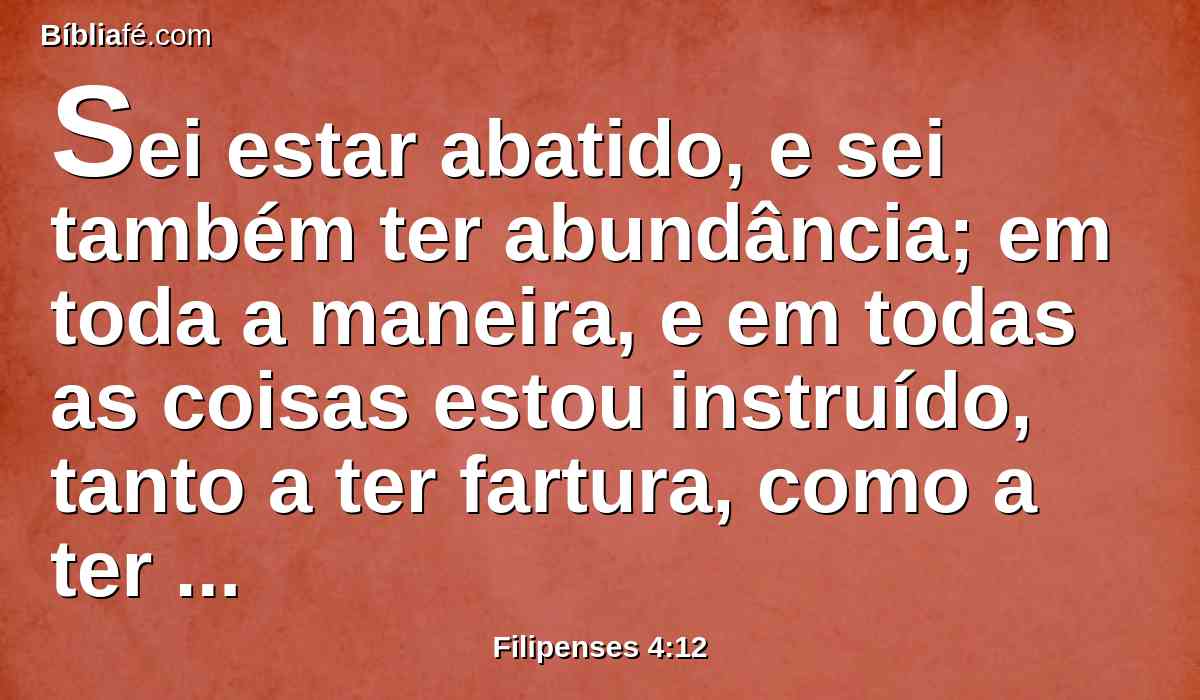 Sei estar abatido, e sei também ter abundância; em toda a maneira, e em todas as coisas estou instruído, tanto a ter fartura, como a ter fome; tanto a ter abundância, como a padecer necessidade.