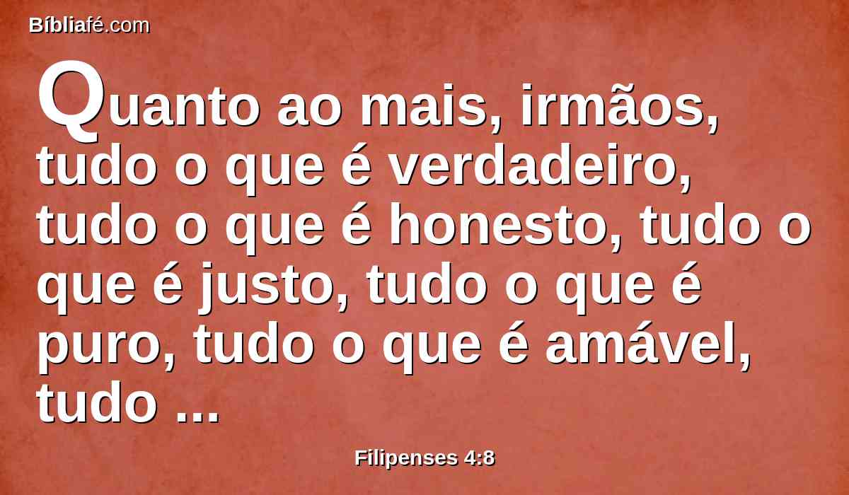 Quanto ao mais, irmãos, tudo o que é verdadeiro, tudo o que é honesto, tudo o que é justo, tudo o que é puro, tudo o que é amável, tudo o que é de boa fama, se há alguma virtude, e se há algum louvor, nisso pensai.