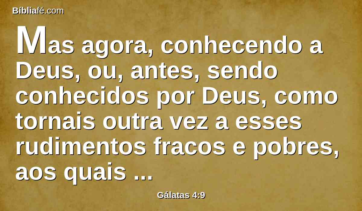 Mas agora, conhecendo a Deus, ou, antes, sendo conhecidos por Deus, como tornais outra vez a esses rudimentos fracos e pobres, aos quais de novo quereis servir?