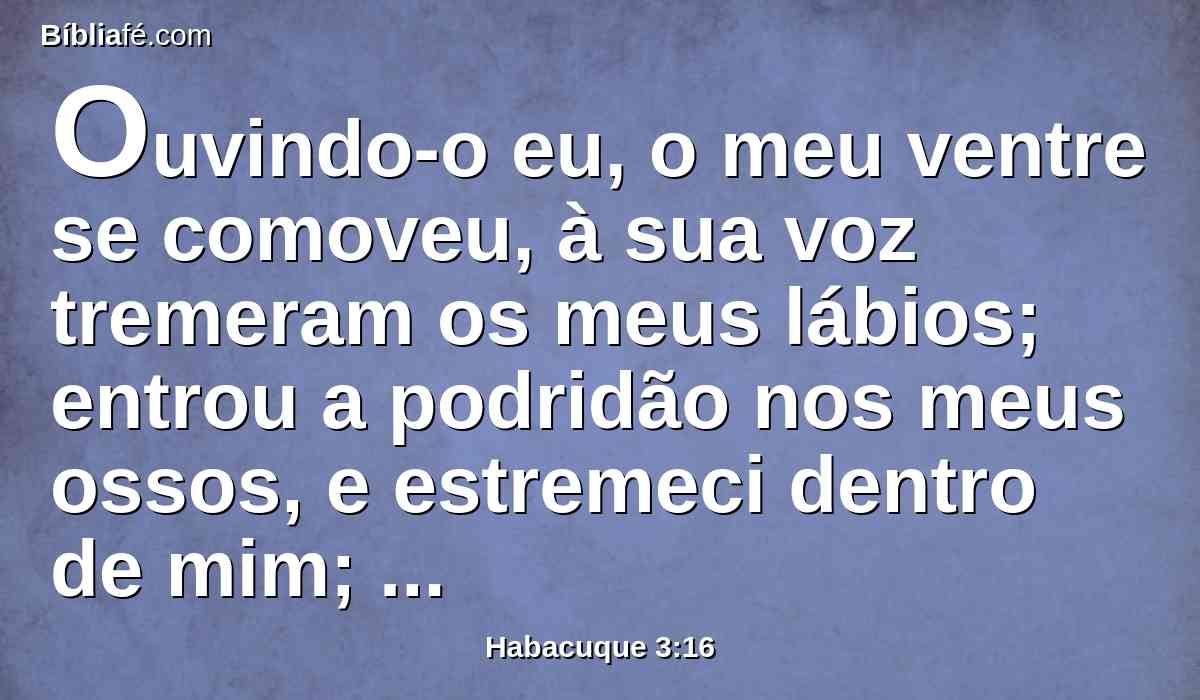Ouvindo-o eu, o meu ventre se comoveu, à sua voz tremeram os meus lábios; entrou a podridão nos meus ossos, e estremeci dentro de mim; no dia da angústia descansarei, quando subir contra o povo que invadirá com suas tropas.