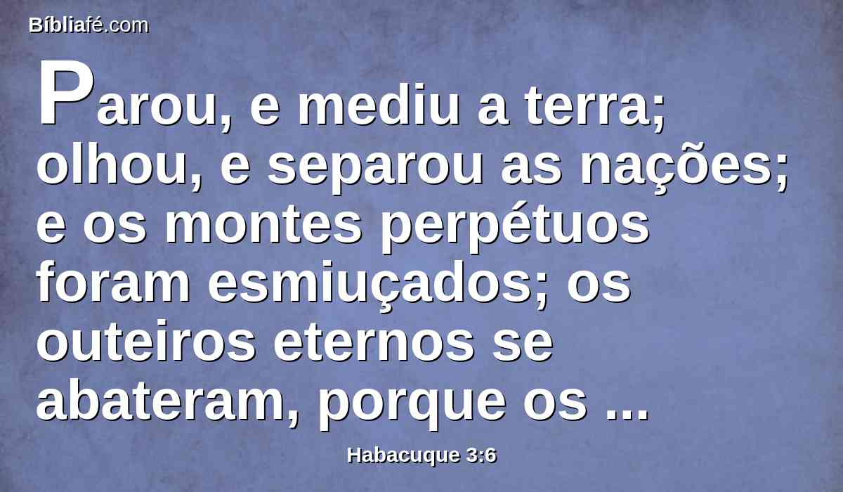 Parou, e mediu a terra; olhou, e separou as nações; e os montes perpétuos foram esmiuçados; os outeiros eternos se abateram, porque os caminhos eternos lhe pertencem.