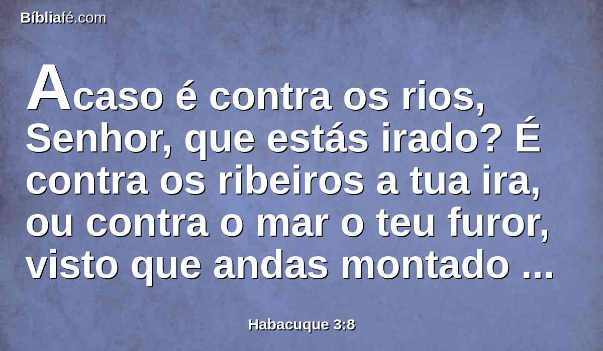 Acaso é contra os rios, Senhor, que estás irado? É contra os ribeiros a tua ira, ou contra o mar o teu furor, visto que andas montado sobre os teus cavalos, e nos teus carros de salvação?