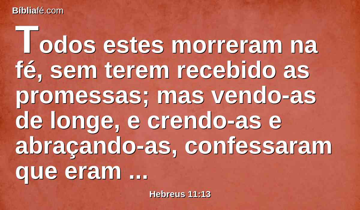 Todos estes morreram na fé, sem terem recebido as promessas; mas vendo-as de longe, e crendo-as e abraçando-as, confessaram que eram estrangeiros e peregrinos na terra.