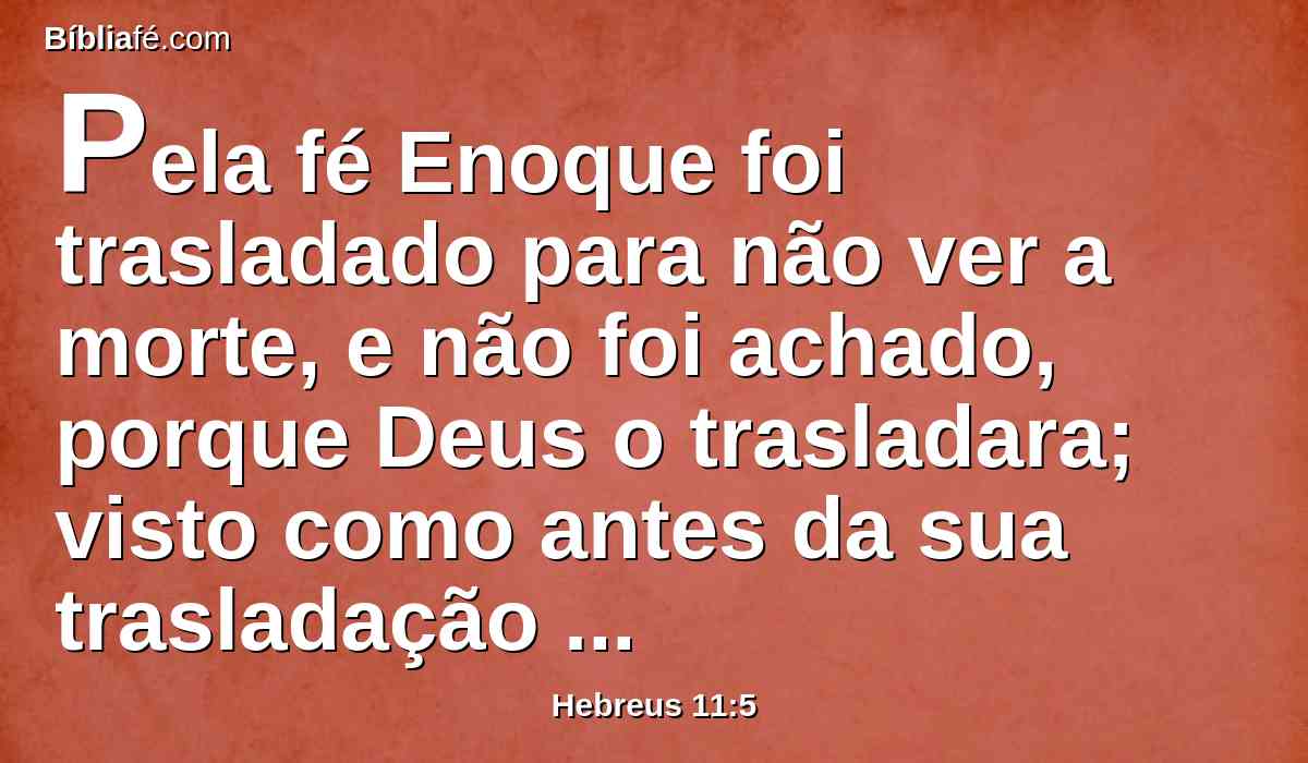 Pela fé Enoque foi trasladado para não ver a morte, e não foi achado, porque Deus o trasladara; visto como antes da sua trasladação alcançou testemunho de que agradara a Deus.