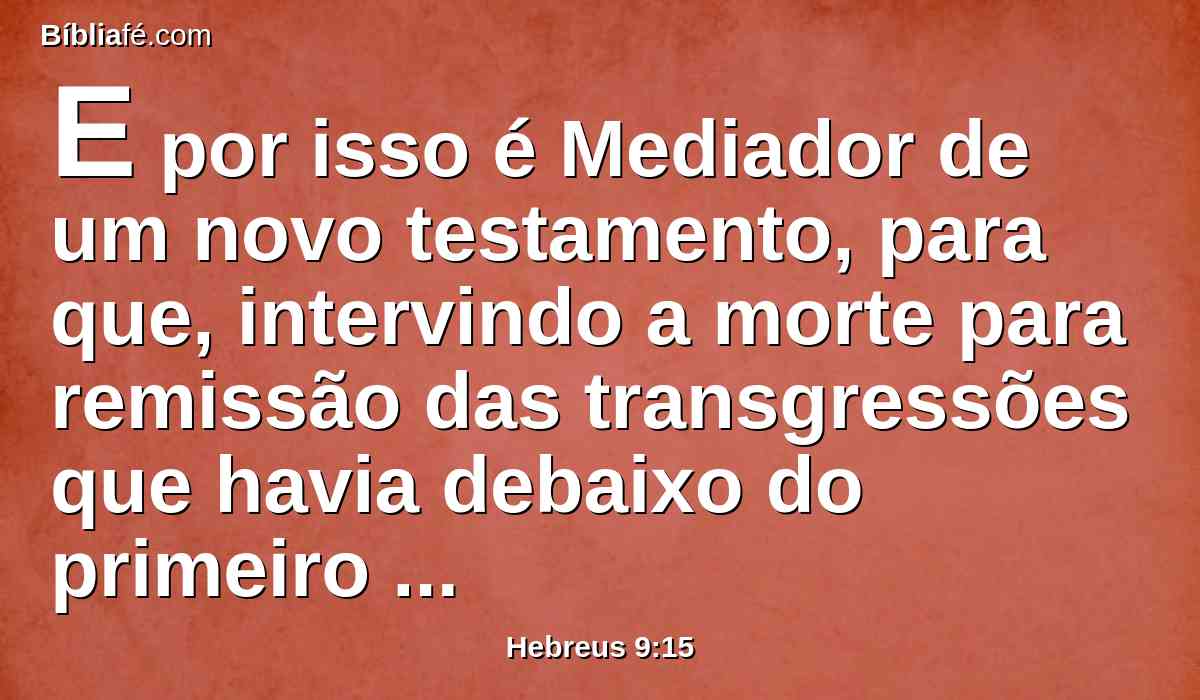 E por isso é Mediador de um novo testamento, para que, intervindo a morte para remissão das transgressões que havia debaixo do primeiro testamento, os chamados recebam a promessa da herança eterna.