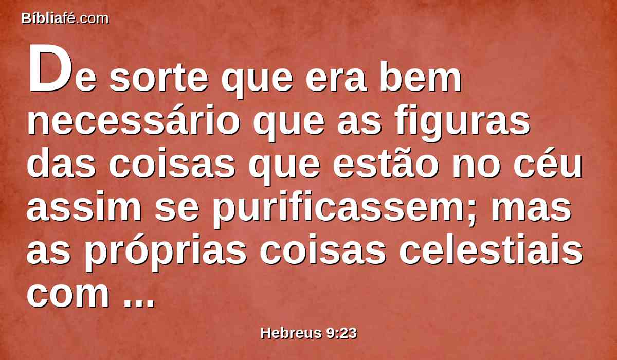 De sorte que era bem necessário que as figuras das coisas que estão no céu assim se purificassem; mas as próprias coisas celestiais com sacrifícios melhores do que estes.