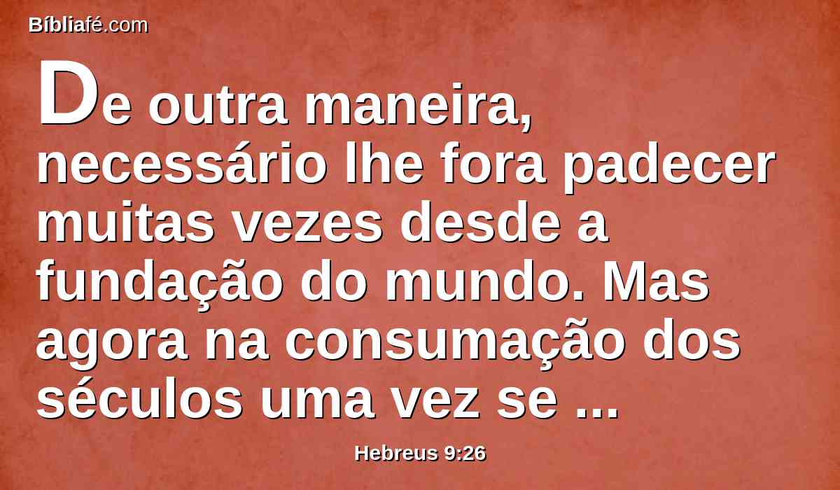 De outra maneira, necessário lhe fora padecer muitas vezes desde a fundação do mundo. Mas agora na consumação dos séculos uma vez se manifestou, para aniquilar o pecado pelo sacrifício de si mesmo.