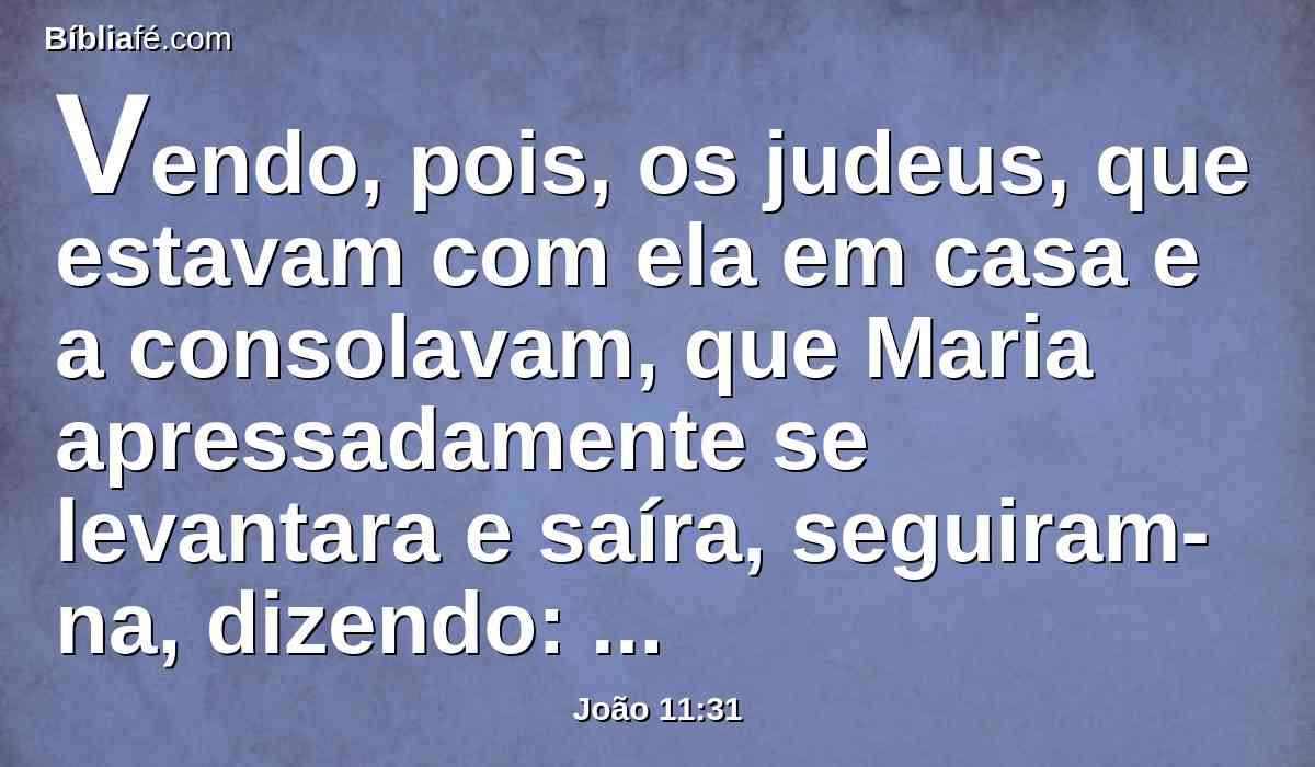 Vendo, pois, os judeus, que estavam com ela em casa e a consolavam, que Maria apressadamente se levantara e saíra, seguiram-na, dizendo: Vai ao sepulcro para chorar ali.