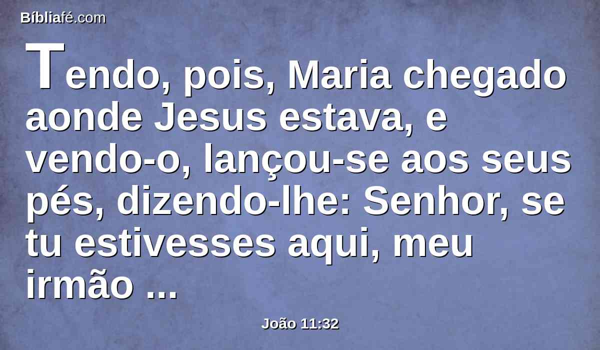 Tendo, pois, Maria chegado aonde Jesus estava, e vendo-o, lançou-se aos seus pés, dizendo-lhe: Senhor, se tu estivesses aqui, meu irmão não teria morrido.