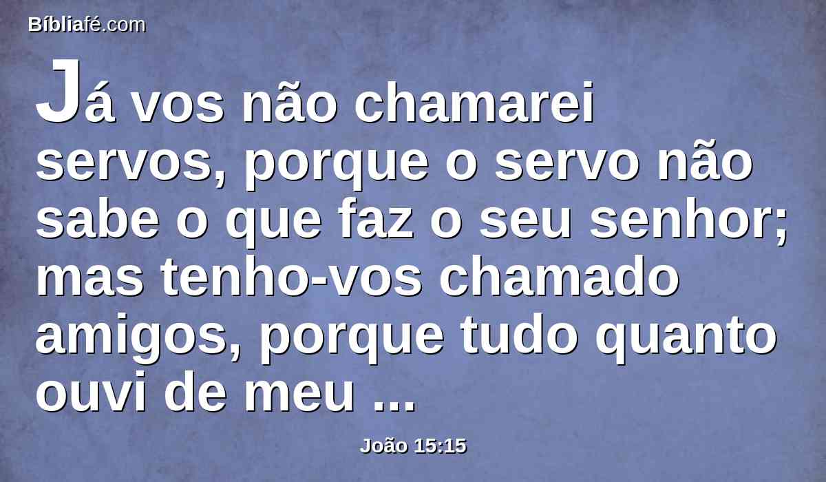 Já vos não chamarei servos, porque o servo não sabe o que faz o seu senhor; mas tenho-vos chamado amigos, porque tudo quanto ouvi de meu Pai vos tenho feito conhecer.