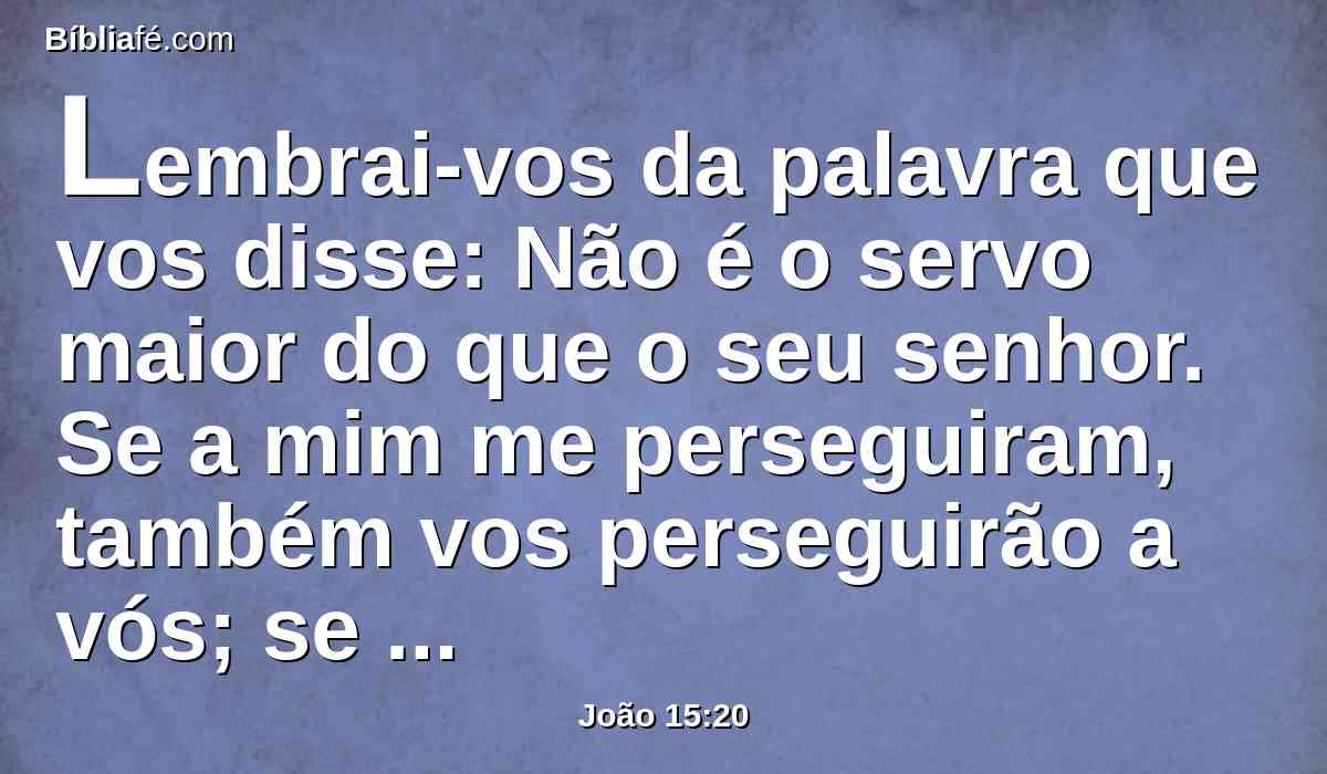 Lembrai-vos da palavra que vos disse: Não é o servo maior do que o seu senhor. Se a mim me perseguiram, também vos perseguirão a vós; se guardaram a minha palavra, também guardarão a vossa.
