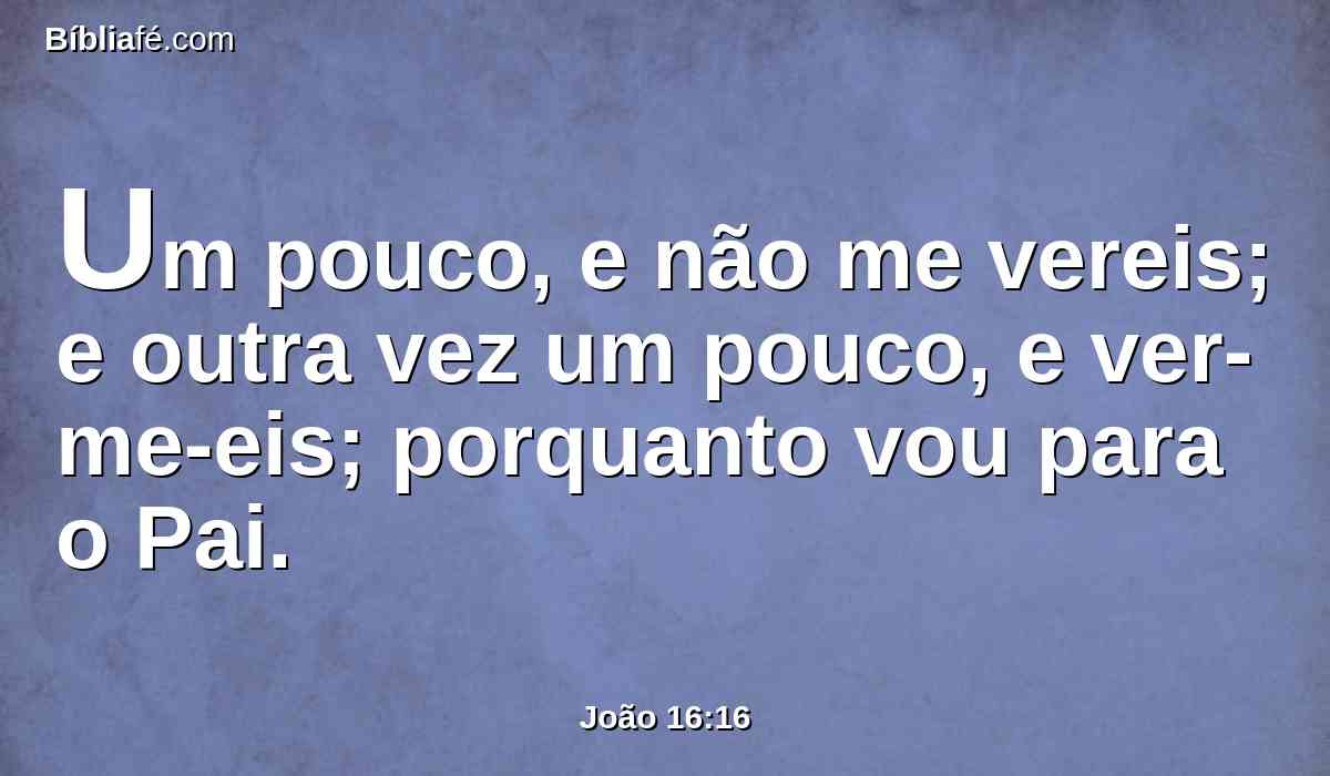 Um pouco, e não me vereis; e outra vez um pouco, e ver-me-eis; porquanto vou para o Pai.