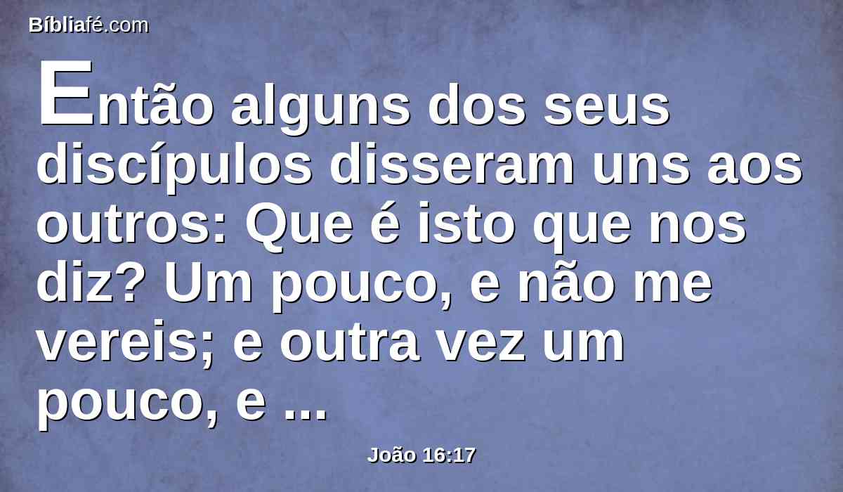 Então alguns dos seus discípulos disseram uns aos outros: Que é isto que nos diz? Um pouco, e não me vereis; e outra vez um pouco, e ver-me-eis; e: Porquanto vou para o Pai?