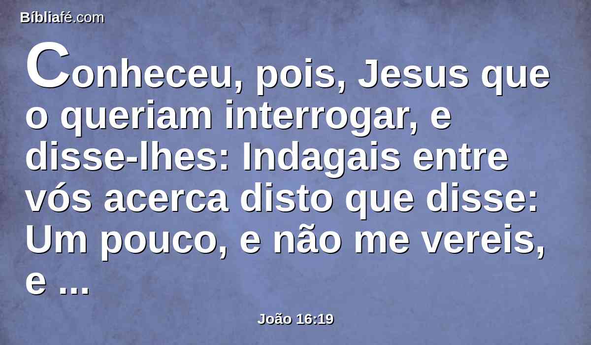 Conheceu, pois, Jesus que o queriam interrogar, e disse-lhes: Indagais entre vós acerca disto que disse: Um pouco, e não me vereis, e outra vez um pouco, e ver-me-eis?