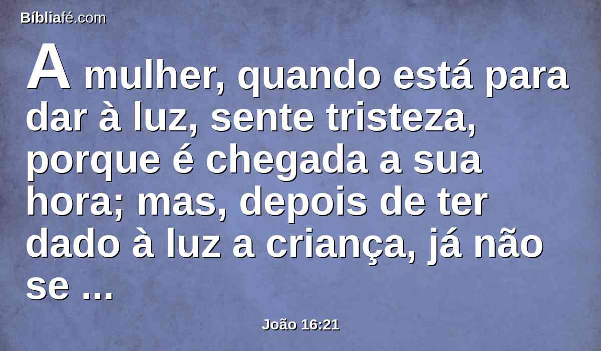A mulher, quando está para dar à luz, sente tristeza, porque é chegada a sua hora; mas, depois de ter dado à luz a criança, já não se lembra da aflição, pelo prazer de haver nascido um homem no mundo.