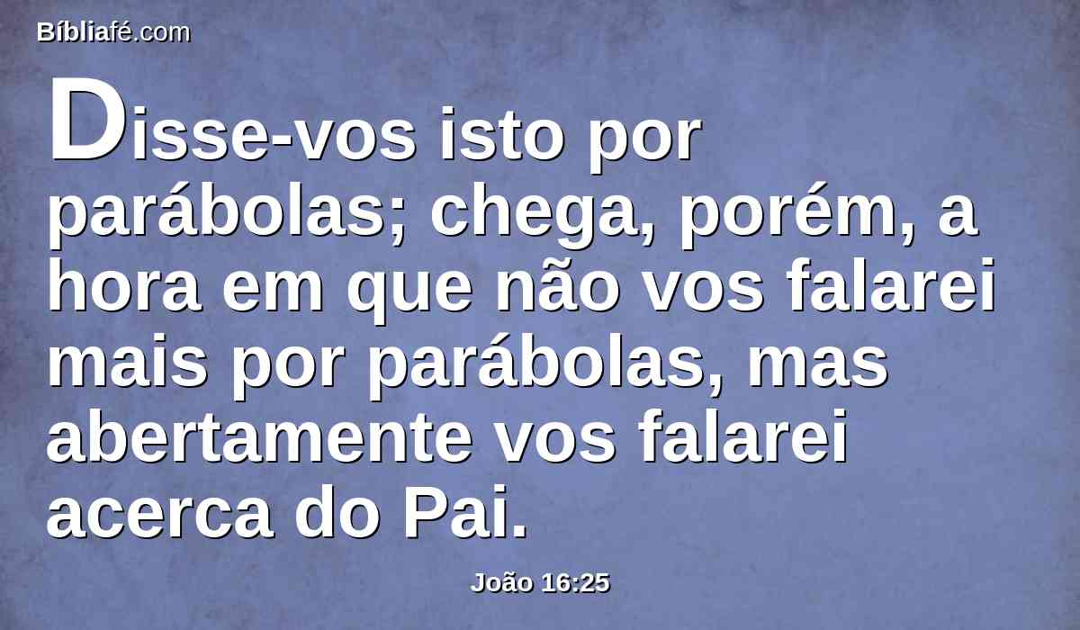 Disse-vos isto por parábolas; chega, porém, a hora em que não vos falarei mais por parábolas, mas abertamente vos falarei acerca do Pai.