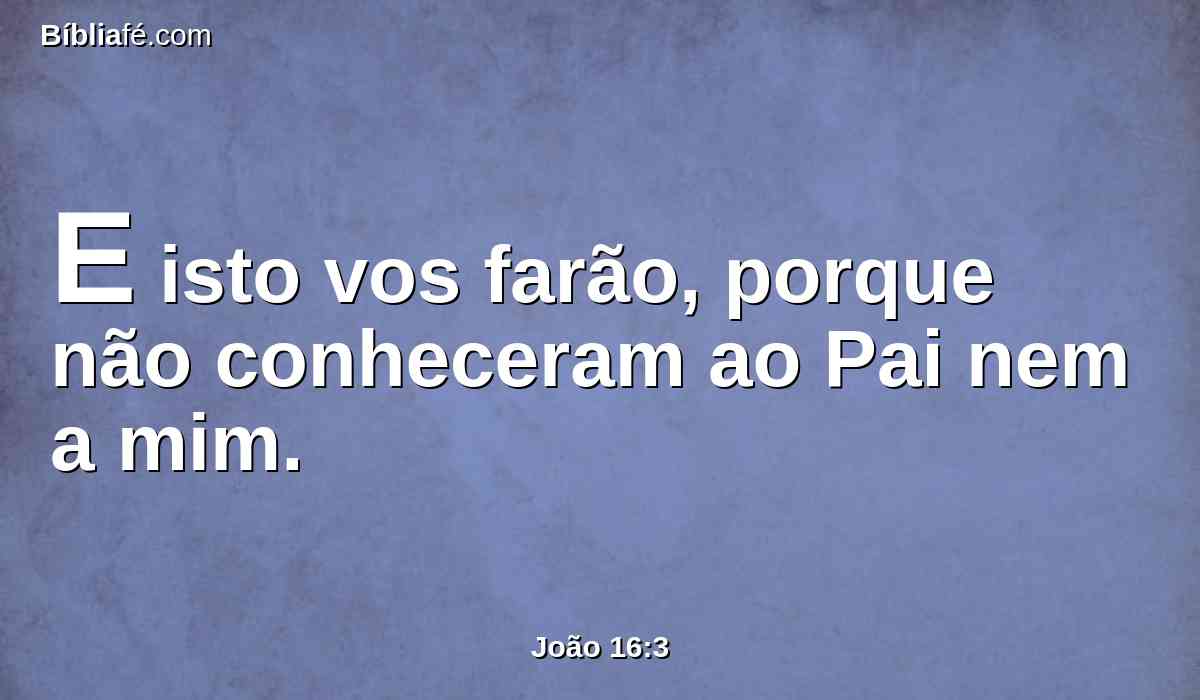 E isto vos farão, porque não conheceram ao Pai nem a mim.