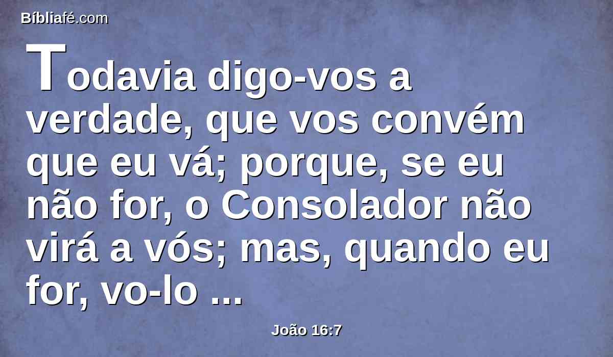 Todavia digo-vos a verdade, que vos convém que eu vá; porque, se eu não for, o Consolador não virá a vós; mas, quando eu for, vo-lo enviarei.