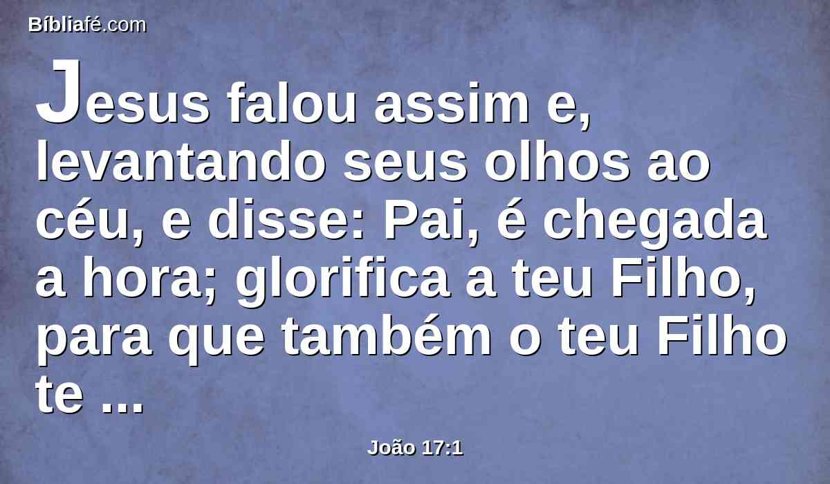Jesus falou assim e, levantando seus olhos ao céu, e disse: Pai, é chegada a hora; glorifica a teu Filho, para que também o teu Filho te glorifique a ti;