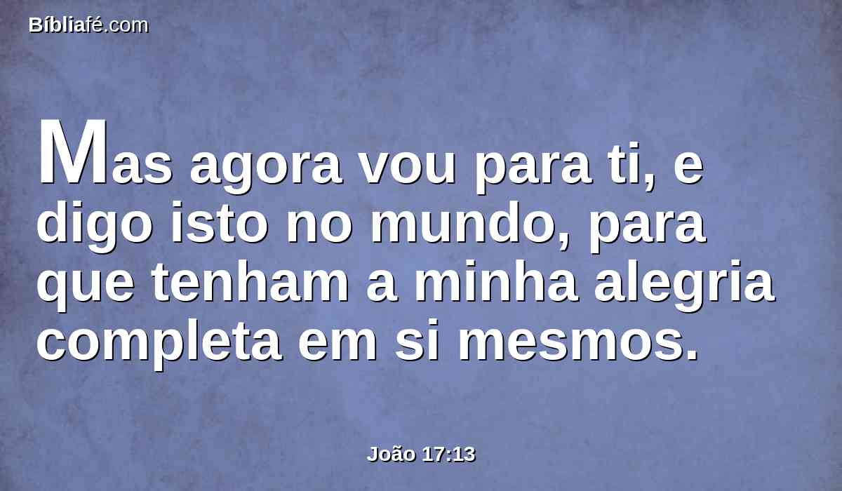 Mas agora vou para ti, e digo isto no mundo, para que tenham a minha alegria completa em si mesmos.