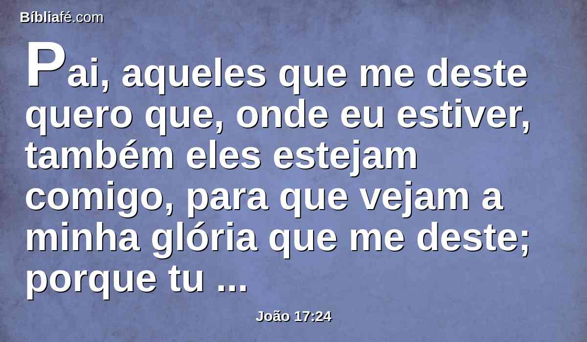 Pai, aqueles que me deste quero que, onde eu estiver, também eles estejam comigo, para que vejam a minha glória que me deste; porque tu me amaste antes da fundação do mundo.