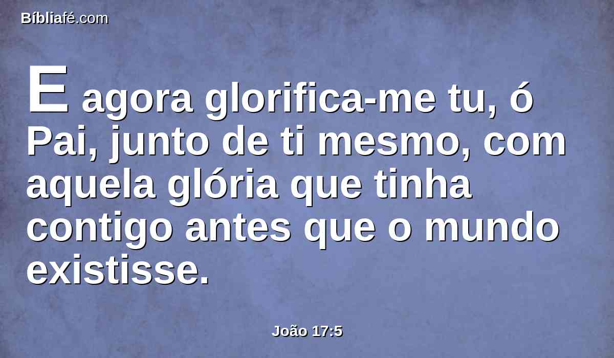 E agora glorifica-me tu, ó Pai, junto de ti mesmo, com aquela glória que tinha contigo antes que o mundo existisse.