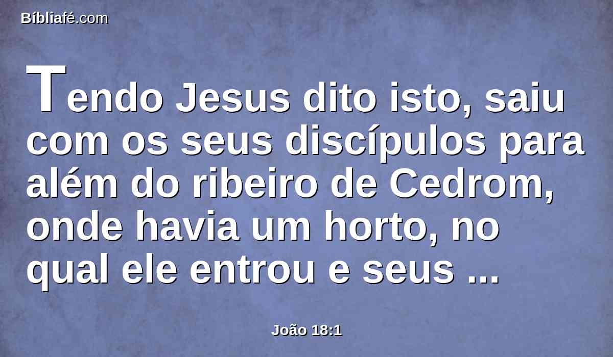 Tendo Jesus dito isto, saiu com os seus discípulos para além do ribeiro de Cedrom, onde havia um horto, no qual ele entrou e seus discípulos.