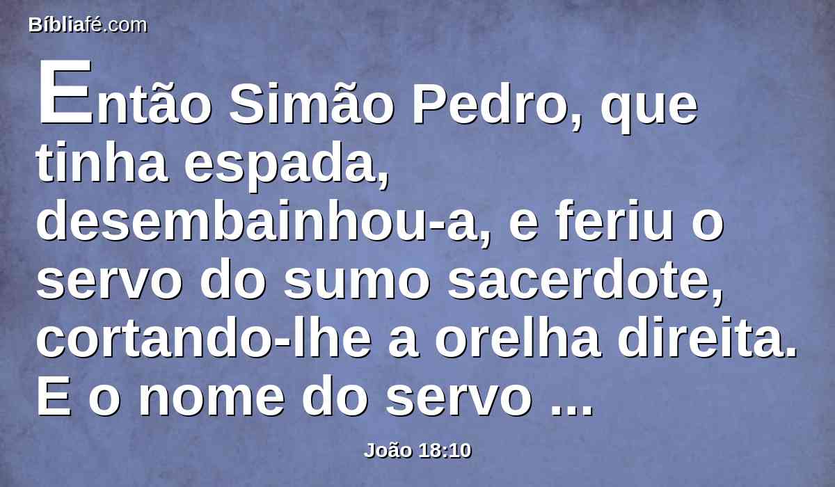 Então Simão Pedro, que tinha espada, desembainhou-a, e feriu o servo do sumo sacerdote, cortando-lhe a orelha direita. E o nome do servo era Malco.