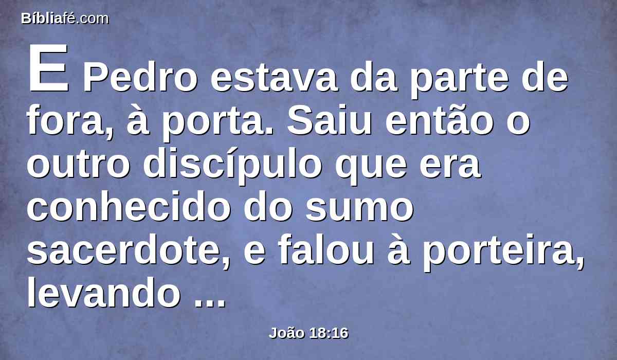 E Pedro estava da parte de fora, à porta. Saiu então o outro discípulo que era conhecido do sumo sacerdote, e falou à porteira, levando Pedro para dentro.