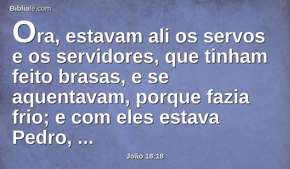 Ora, estavam ali os servos e os servidores, que tinham feito brasas, e se aquentavam, porque fazia frio; e com eles estava Pedro, aquentando-se também.