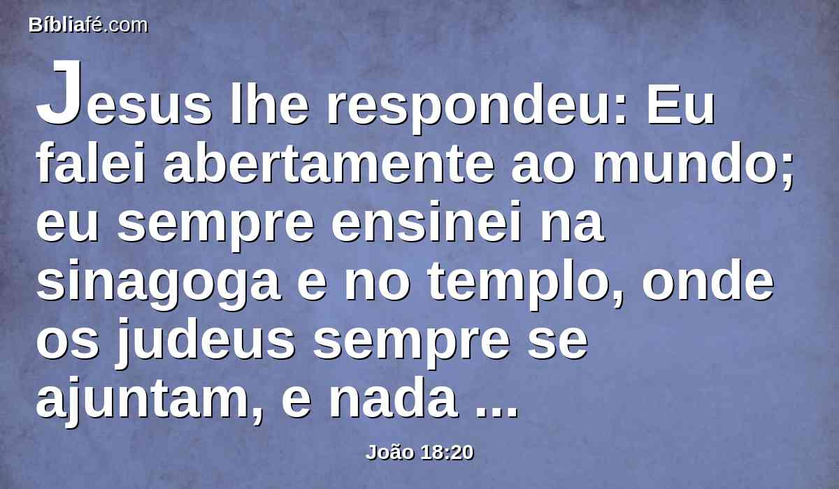 Jesus lhe respondeu: Eu falei abertamente ao mundo; eu sempre ensinei na sinagoga e no templo, onde os judeus sempre se ajuntam, e nada disse em oculto.