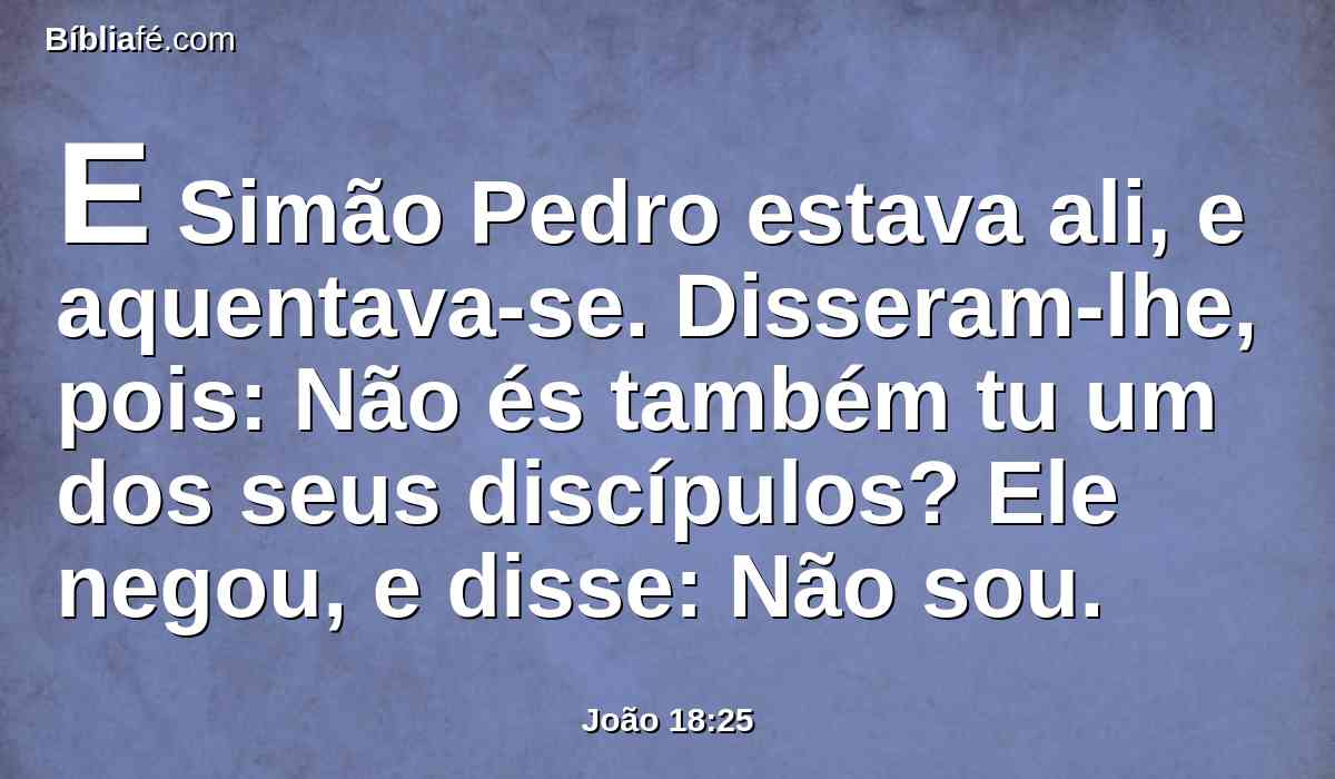 E Simão Pedro estava ali, e aquentava-se. Disseram-lhe, pois: Não és também tu um dos seus discípulos? Ele negou, e disse: Não sou.