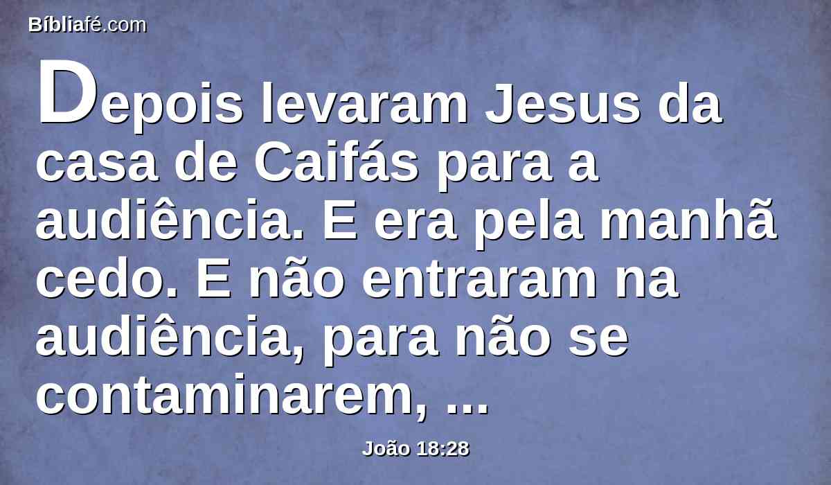 Depois levaram Jesus da casa de Caifás para a audiência. E era pela manhã cedo. E não entraram na audiência, para não se contaminarem, mas poderem comer a páscoa.
