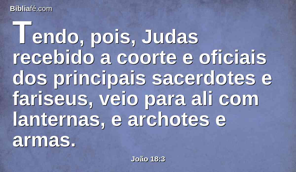 Tendo, pois, Judas recebido a coorte e oficiais dos principais sacerdotes e fariseus, veio para ali com lanternas, e archotes e armas.