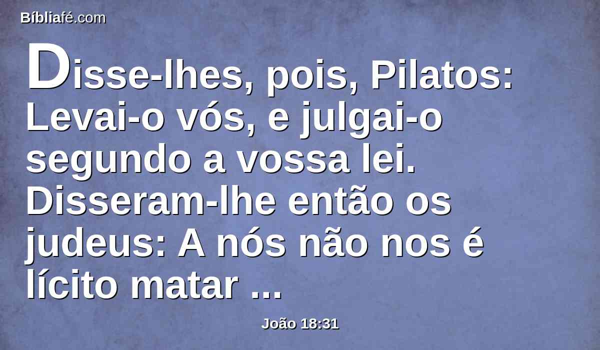 Disse-lhes, pois, Pilatos: Levai-o vós, e julgai-o segundo a vossa lei. Disseram-lhe então os judeus: A nós não nos é lícito matar pessoa alguma.