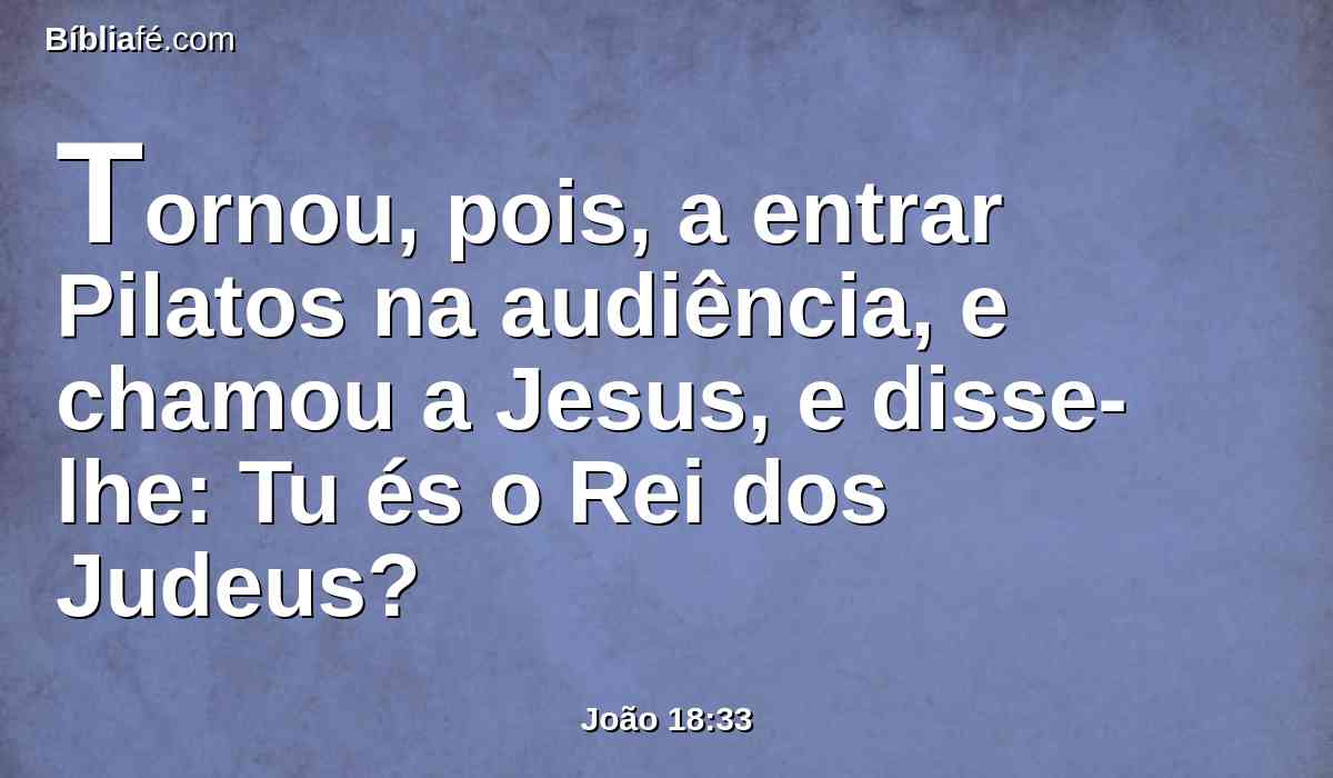 Tornou, pois, a entrar Pilatos na audiência, e chamou a Jesus, e disse-lhe: Tu és o Rei dos Judeus?