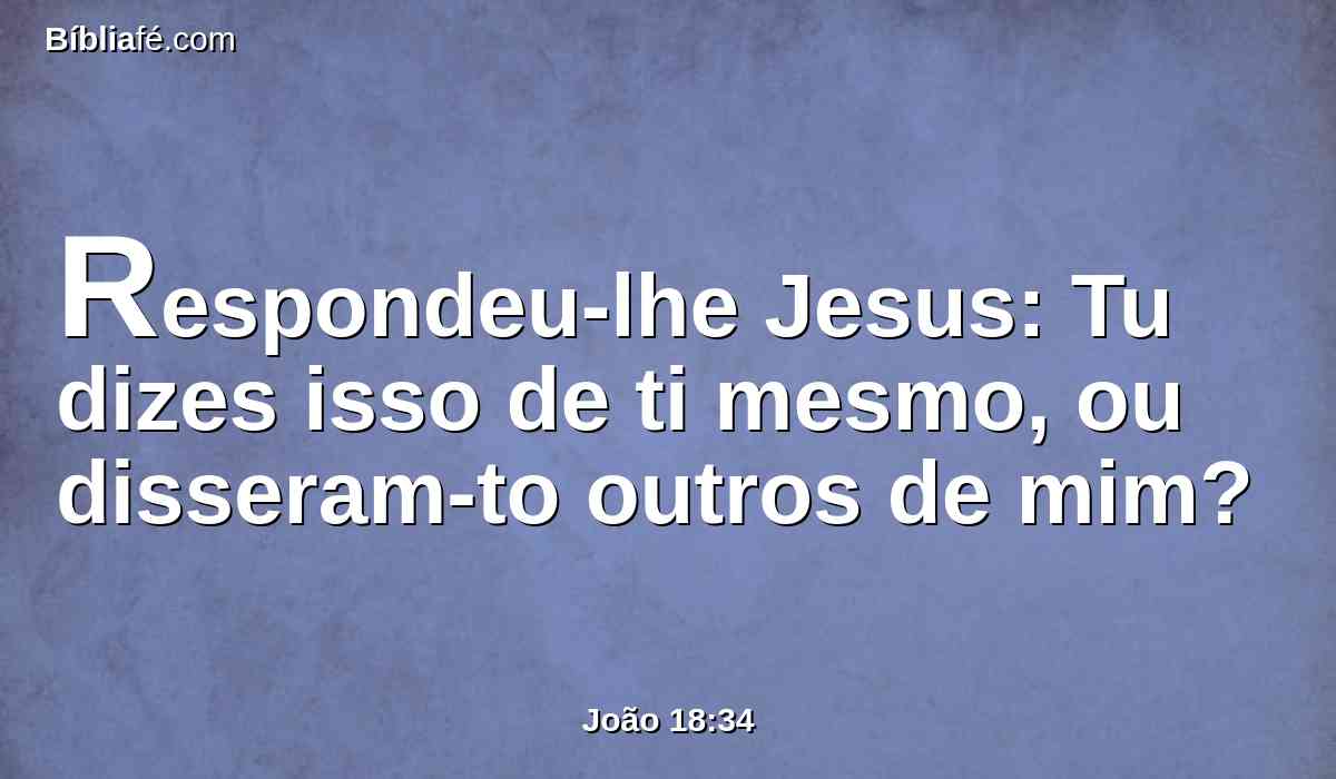 Respondeu-lhe Jesus: Tu dizes isso de ti mesmo, ou disseram-to outros de mim?