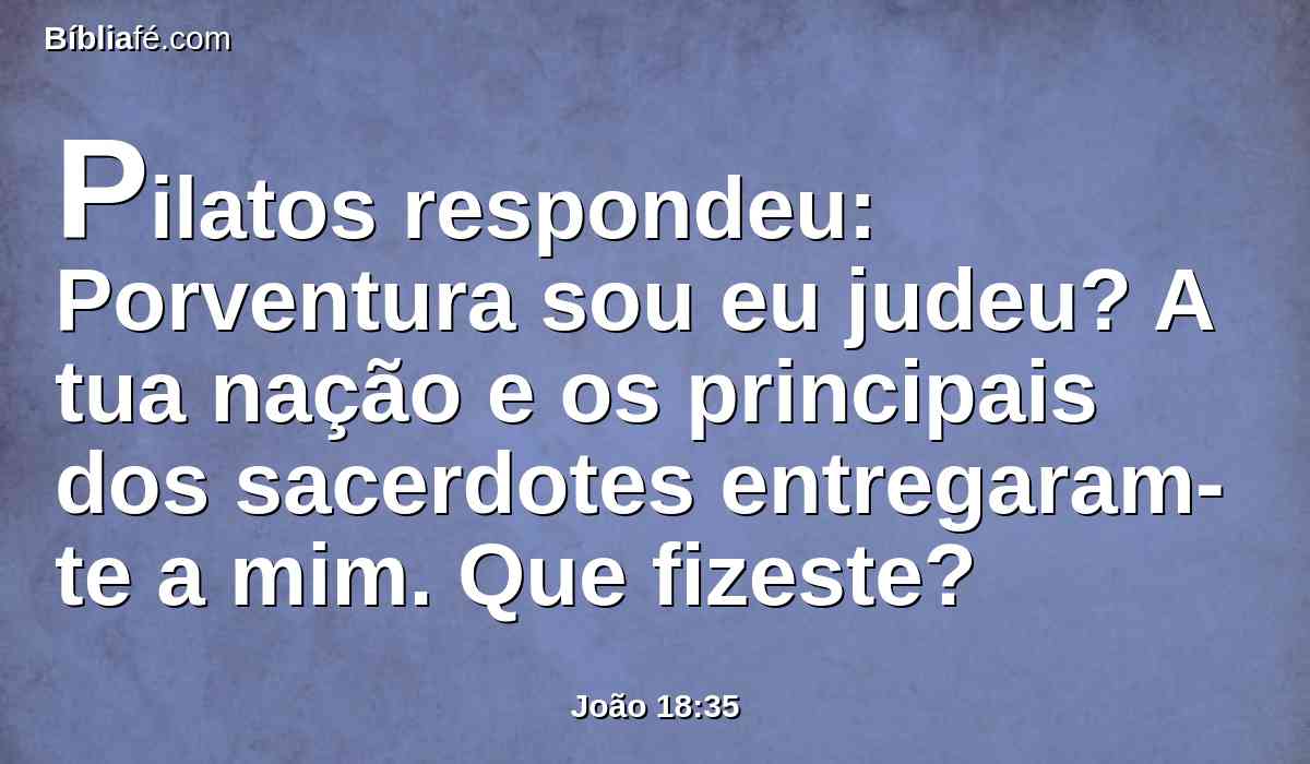 Pilatos respondeu: Porventura sou eu judeu? A tua nação e os principais dos sacerdotes entregaram-te a mim. Que fizeste?