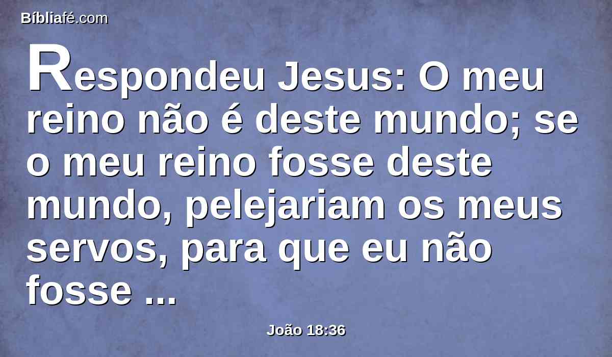 Respondeu Jesus: O meu reino não é deste mundo; se o meu reino fosse deste mundo, pelejariam os meus servos, para que eu não fosse entregue aos judeus; mas agora o meu reino não é daqui.