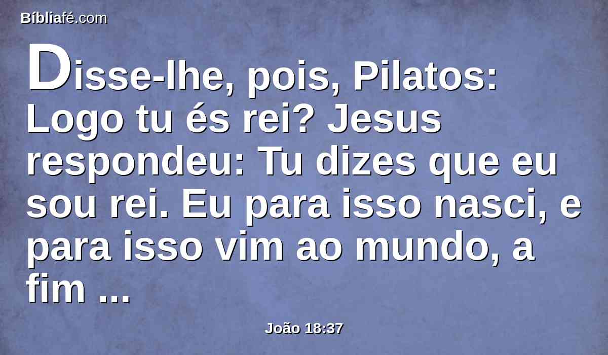Disse-lhe, pois, Pilatos: Logo tu és rei? Jesus respondeu: Tu dizes que eu sou rei. Eu para isso nasci, e para isso vim ao mundo, a fim de dar testemunho da verdade. Todo aquele que é da verdade ouve a minha voz.